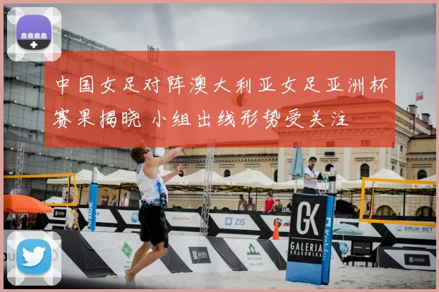 中国女足对阵澳大利亚女足亚洲杯赛果揭晓 小组出线形势受关注