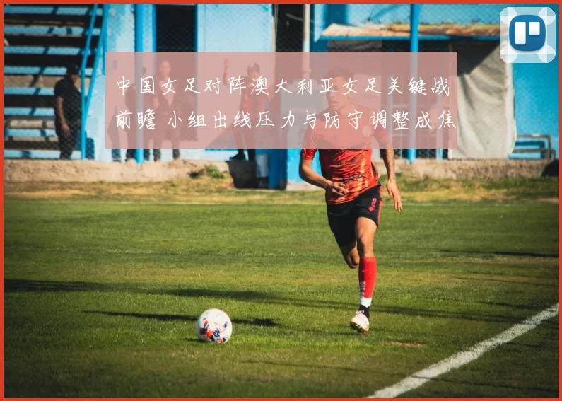 中国女足对阵澳大利亚女足关键战前瞻 小组出线压力与防守调整成焦点