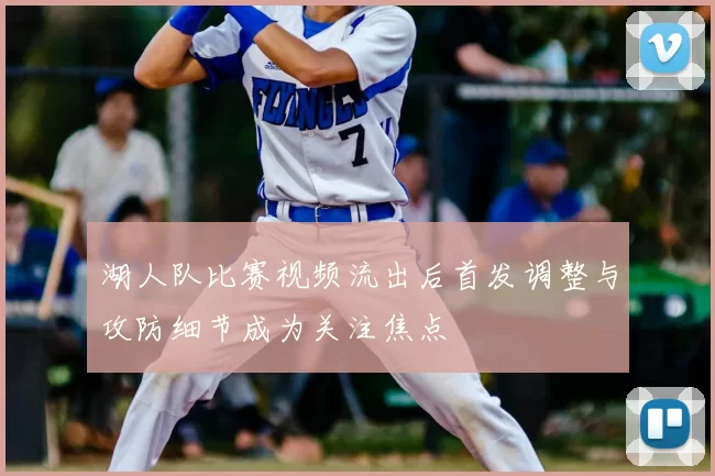 湖人队比赛视频流出后首发调整与攻防细节成为关注焦点