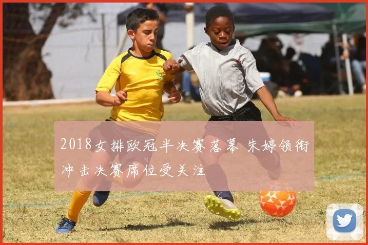 2018女排欧冠半决赛落幕 朱婷领衔冲击决赛席位受关注