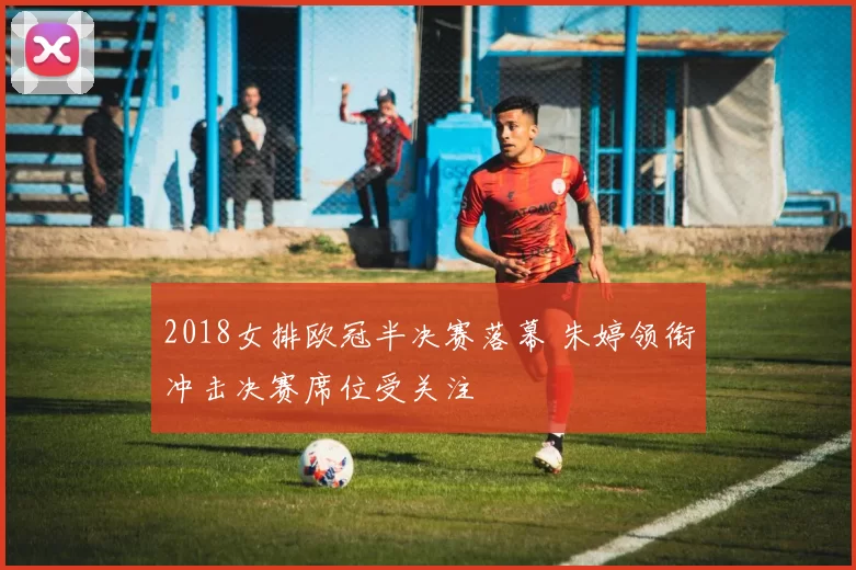 2018女排欧冠半决赛落幕 朱婷领衔冲击决赛席位受关注