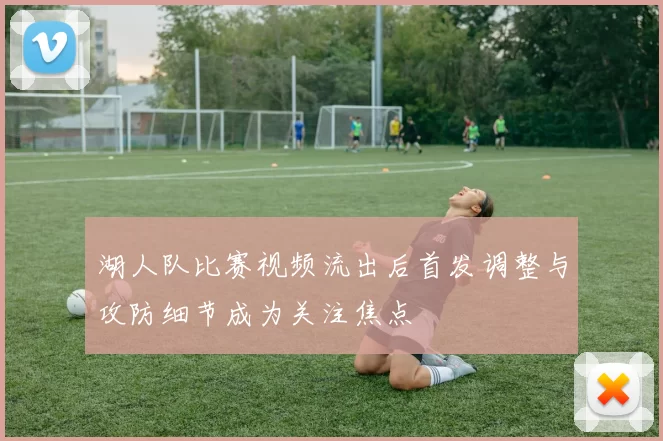 湖人队比赛视频流出后首发调整与攻防细节成为关注焦点