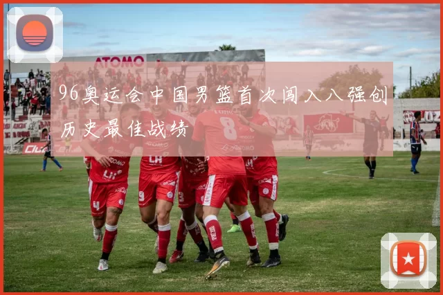 96奥运会中国男篮首次闯入八强创历史最佳战绩