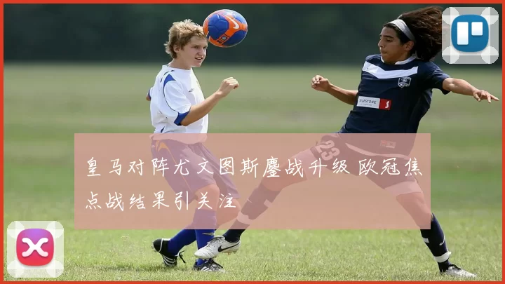 皇马对阵尤文图斯鏖战升级 欧冠焦点战结果引关注