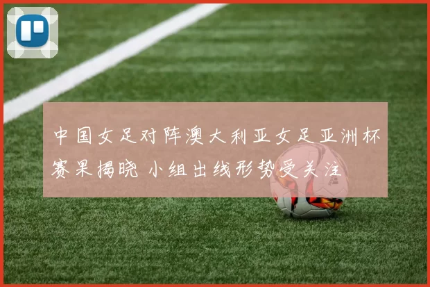 中国女足对阵澳大利亚女足亚洲杯赛果揭晓 小组出线形势受关注