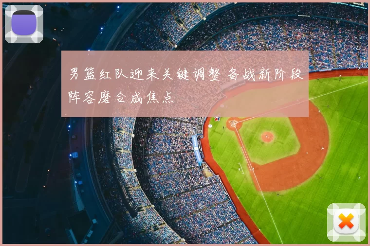 男篮红队迎来关键调整 备战新阶段阵容磨合成焦点