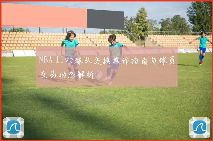 NBA live球队更换操作指南与球员交易动态解析
