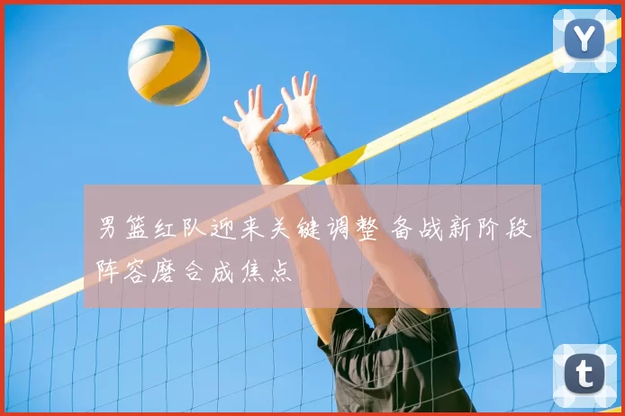 男篮红队迎来关键调整 备战新阶段阵容磨合成焦点