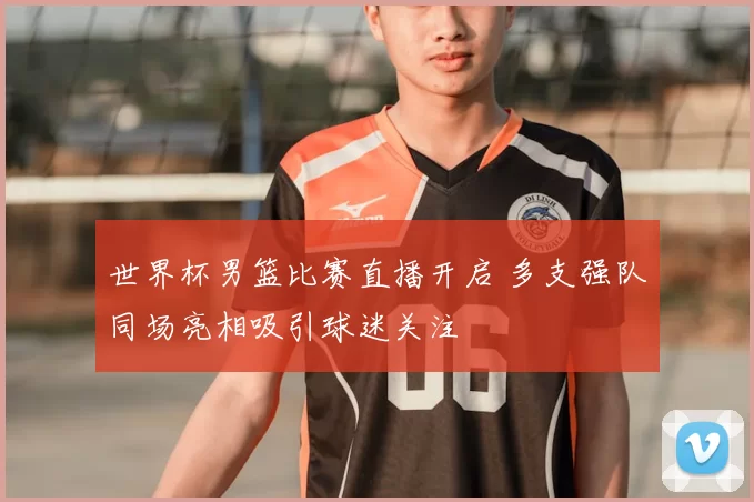 世界杯男篮比赛直播开启 多支强队同场亮相吸引球迷关注