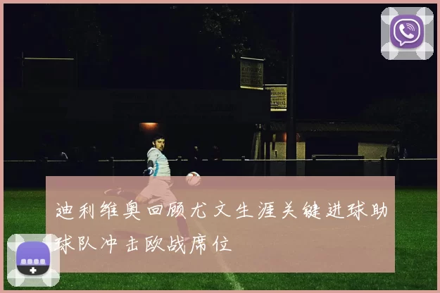 迪利维奥回顾尤文生涯关键进球助球队冲击欧战席位