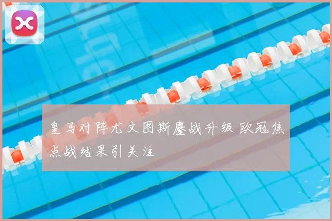 皇马对阵尤文图斯鏖战升级 欧冠焦点战结果引关注