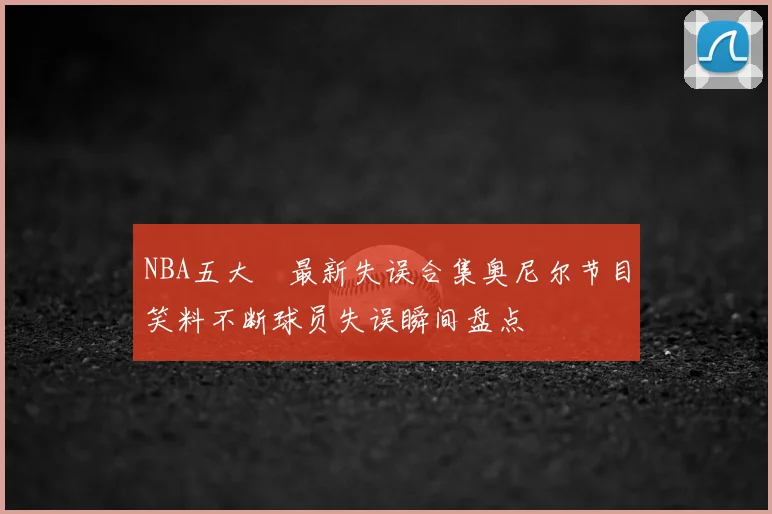 NBA五大囧最新失误合集奥尼尔节目笑料不断球员失误瞬间盘点