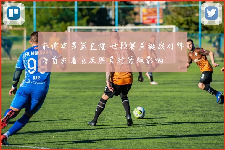 菲律宾男篮直播 世预赛关键战对阵与首发看点及胜负对晋级影响