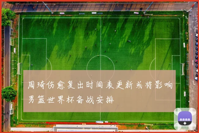 周琦伤愈复出时间表更新或将影响男篮世界杯备战安排