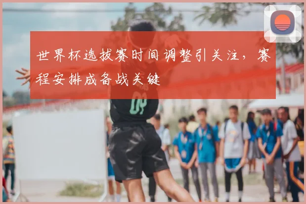 世界杯选拔赛时间调整引关注，赛程安排成备战关键