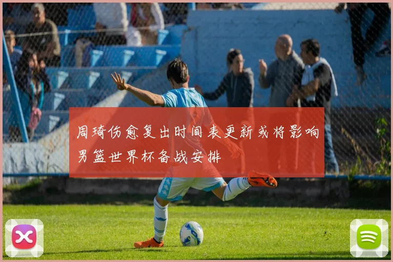 周琦伤愈复出时间表更新或将影响男篮世界杯备战安排