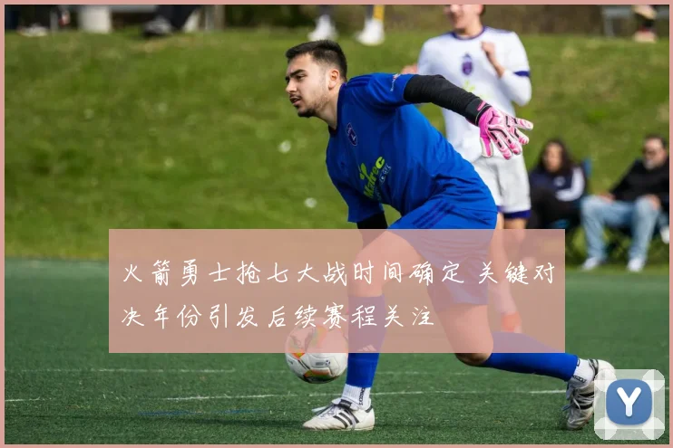 火箭勇士抢七大战时间确定 关键对决年份引发后续赛程关注